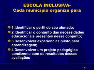 ESCOLA INCLUSIVA-
Cada municipio organize para



1.Identificar o perfil de seu alunado;
2.Identificar o conjunto das necessidades
educacionais presentes nesse conjunto;
3.Desenvolver experiências piloto para
aprendizagem;
4.Desenvolver um projeto pedagógico
condizente com os resultados dessas
avaliações

                                            53
 