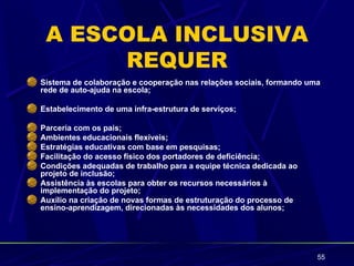 A ESCOLA INCLUSIVA
      REQUER
Sistema de colaboração e cooperação nas relações sociais, formando uma
rede de auto-ajuda na escola;

Estabelecimento de uma infra-estrutura de serviços;

Parceria com os pais;
Ambientes educacionais flexíveis;
Estratégias educativas com base em pesquisas;
Facilitação do acesso físico dos portadores de deficiência;
Condições adequadas de trabalho para a equipe técnica dedicada ao
projeto de inclusão;
Assistência às escolas para obter os recursos necessários à
implementação do projeto;
Auxílio na criação de novas formas de estruturação do processo de
ensino-aprendizagem, direcionadas às necessidades dos alunos;




                                                                     55
 