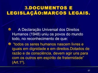3.DOCUMENTOS E
LEGISLAÇÃO:MARCOS LEGAIS.


     A Declaração Universal dos Direitos
 Humanos (1948) uniu os povos do mundo
 todo, no reconhecimento de que:
  “todos os seres humanos nascem livres e
 iguais em dignidade e em direitos.Dotados de
 razão e de consciência, devem agir uns para
 com os outros em espírito de fraternidade”
 (Art.1º).

                                            57
 