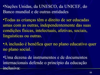 •Nações Unidas, da UNESCO, da UNICEF, do
Banco mundial e de outras entidades
•Todas as crianças têm o direito de ser educadas
umas com as outras, independentemente das suas
condições físicas, intelectuais, afetivas, sociais,
linguísticas ou outras.
•A inclusão é benéfica quer no plano educativo quer
no plano social.
•Uma dezena de instrumentos e de documentos
internacionais defende o princípio da educação
inclusiva:
                                                  58
 