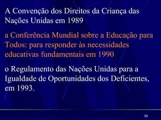 A Convenção dos Direitos da Criança das
Nações Unidas em 1989
a Conferência Mundial sobre a Educação para
Todos: para responder às necessidades
educativas fundamentais em 1990
o Regulamento das Nações Unidas para a
Igualdade de Oportunidades dos Deficientes,
em 1993.


                                          59
 
