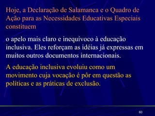 Hoje, a Declaração de Salamanca e o Quadro de
Ação para as Necessidades Educativas Especiais
constituem
o apelo mais claro e inequívoco à educação
inclusiva. Eles reforçam as idéias já expressas em
muitos outros documentos internacionais.
A educação inclusiva evoluiu como um
movimento cuja vocação é pôr em questão as
políticas e as práticas de exclusão.



                                                60
 
