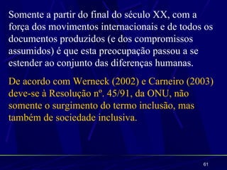 Somente a partir do final do século XX, com a
força dos movimentos internacionais e de todos os
documentos produzidos (e dos compromissos
assumidos) é que esta preocupação passou a se
estender ao conjunto das diferenças humanas.
De acordo com Werneck (2002) e Carneiro (2003)
deve-se à Resolução nº. 45/91, da ONU, não
somente o surgimento do termo inclusão, mas
também de sociedade inclusiva.



                                              61
 