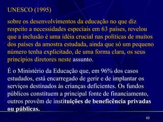 UNESCO (1995)
sobre os desenvolvimentos da educação no que diz
respeito a necessidades especiais em 63 países, revelou
que a inclusão é uma idéia crucial nas políticas de muitos
dos países da amostra estudada, ainda que só um pequeno
número tenha explicitado, de uma forma clara, os seus
princípios diretores neste assunto.
É o Ministério da Educação que, em 96% dos casos
estudados, está encarregado de gerir e de implantar os
serviços destinados às crianças deficientes. Os fundos
públicos constituem a principal fonte de financiamento,
outros provêm de instituições de beneficência privadas
ou públicas.
                                                      62
 