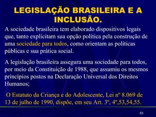 LEGISLAÇÃO BRASILEIRA E A
          INCLUSÃO.
A sociedade brasileira tem elaborado dispositivos legais
que, tanto explicitam sua opção política pela construção de
uma sociedade para todos, como orientam as políticas
públicas e sua prática social.
A legislação brasileira assegura uma sociedade para todos,
por meio da Constituição de 1988, que assumiu os mesmos
princípios postos na Declaração Universal dos Direitos
Humanos;
O Estatuto da Criança e do Adolescente, Lei nº 8.069 de
13 de julho de 1990, dispõe, em seu Art. 3º, 4º,53,54,55.
                                                       63
 