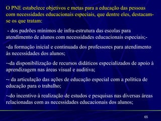 O PNE estabelece objetivos e metas para a educação das pessoas
com necessidades educacionais especiais, que dentre eles, destacam-
se os que tratam:
 - dos padrões mínimos de infra-estrutura das escolas para
atendimento de alunos com necessidades educacionais especiais;-
-da formação inicial e continuada dos professores para atendimento
às necessidades dos alunos;
--da disponibilização de recursos didáticos especializados de apoio à
aprendizagem nas áreas visual e auditiva;
-- da articulação das ações de educação especial com a política de
educação para o trabalho;
--do incentivo à realização de estudos e pesquisas nas diversas áreas
relacionadas com as necessidades educacionais dos alunos;

                                                                 65
 