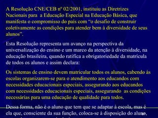 A Resolução CNE/CEB nº 02/2001, instituiu as Diretrizes
Nacionais para a Educação Especial na Educação Básica, que
manifesta o compromisso do país com “o desafio de construir
coletivamente as condições para atender bem à diversidade de seus
alunos”.
Esta Resolução representa um avanço na perspectiva da
universalização do ensino e um marco da atenção à diversidade, na
educação brasileira, quando ratifica a obrigatoriedade da matrícula
de todos os alunos e assim declara:
Os sistemas de ensino devem matricular todos os alunos, cabendo às
escolas organizarem-se para o atendimento aos educandos com
necessidades educacionais especiais, assegurando aos educandos
com necessidades educacionais especiais, assegurando as condições
necessárias para uma educação de qualidade para todos.
Dessa forma, não é o aluno que tem que se adaptar à escola, mas é
ela que, consciente da sua função, coloca-se à disposição do aluno,
                                                                67
 