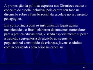 A proposição da política expressa nas Diretrizes traduz o
conceito de escola inclusiva, pois centra seu foco na
discussão sobre a função social da escola e no seu projeto
pedagógico.
Em consonância com os instrumentos legais acima
mencionados, o Brasil elaborou documentos norteadores
para a prática educacional, visando especialmente superar
a tradição segregatória da atenção ao segmento
populacional constituído de crianças, jovens e adultos
com necessidades educacionais especiais.




                                                       68
 