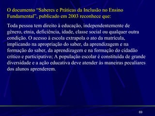 O documento “Saberes e Práticas da Inclusão no Ensino
Fundamental”, publicado em 2003 reconhece que:
Toda pessoa tem direito à educação, independentemente de
gênero, etnia, deficiência, idade, classe social ou qualquer outra
condição. O acesso à escola extrapola o ato da matrícula,
implicando na apropriação do saber, da aprendizagem e na
formação do saber, da aprendizagem e na formação do cidadão
crítico e participativo; A população escolar é constituída de grande
diversidade e a ação educativa deve atender às maneiras peculiares
dos alunos aprenderem.




                                                                69
 