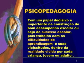 PSICOPEDAGOGIA
Tem um papel decisivo e
importante na construção do
bom desempenho escolar ou
seja do sucesso escolar,
pois trabalha com as
dificuldades de
aprendizagem e suas
vicissitudes, dentro da
realidade vivida por cada
criança, jovem ou adulto .
                         7
 