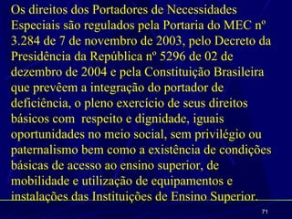 Os direitos dos Portadores de Necessidades
Especiais são regulados pela Portaria do MEC nº
3.284 de 7 de novembro de 2003, pelo Decreto da
Presidência da República nº 5296 de 02 de
dezembro de 2004 e pela Constituição Brasileira
que prevêem a integração do portador de
deficiência, o pleno exercício de seus direitos
básicos com respeito e dignidade, iguais
oportunidades no meio social, sem privilégio ou
paternalismo bem como a existência de condições
básicas de acesso ao ensino superior, de
mobilidade e utilização de equipamentos e
instalações das Instituições de Ensino Superior.
                                              71
 
