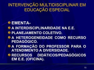INTERVENÇÃO MULTIDISCIPLINAR EM
      EDUCAÇÃO ESPECIAL


 EMENTA-
 A INTERDISCIPLINARIDADE NA E.E.
 PLANEJAMENTO COLETIVO.
 A HETEROGENEIDADE COMO RECURSO
 PEDAGÓGICO.
 A FORMAÇÃO DO PROFESSOR PARA O
 ATENDIMENTO A DIVERSIDADE.
 RECURSOS DIDÁTICOS/PEDAGÓGICOS
 EM E.E. (OFICINA).

                               73
 