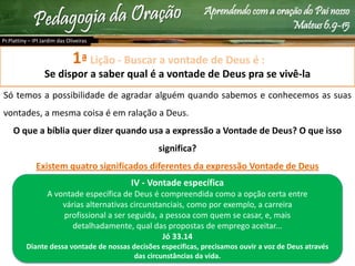 Aprendendo com a oração do Pai nosso
Mateus 6.9-15
Lição - Buscar a vontade de Deus é :
Se dispor a saber qual é a vontade de Deus pra se vivê-la
Só temos a possibilidade de agradar alguém quando sabemos e conhecemos as suas
vontades, a mesma coisa é em ralação a Deus.
O que a bíblia quer dizer quando usa a expressão a Vontade de Deus? O que isso
significa?
Existem quatro significados diferentes da expressão Vontade de Deus
Pr.Plattiny – IPI Jardim das Oliveiras
1ª
IV - Vontade específica
A vontade específica de Deus é compreendida como a opção certa entre
várias alternativas circunstanciais, como por exemplo, a carreira
profissional a ser seguida, a pessoa com quem se casar, e, mais
detalhadamente, qual das propostas de emprego aceitar...
Jó 33.14
Diante dessa vontade de nossas decisões especificas, precisamos ouvir a voz de Deus através
das circunstâncias da vida.
 