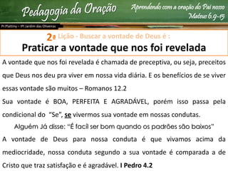 Aprendendo com a oração do Pai nosso
Mateus 6.9-15
Lição - Buscar a vontade de Deus é :
Praticar a vontade que nos foi revelada
A vontade que nos foi revelada é chamada de preceptiva, ou seja, preceitos
que Deus nos deu pra viver em nossa vida diária. E os benefícios de se viver
essas vontade são muitos – Romanos 12.2
Sua vontade é BOA, PERFEITA E AGRADÁVEL, porém isso passa pela
condicional do “Se”, se vivermos sua vontade em nossas condutas.
Alguém Já disse: “É facíl ser bom quando os padrões são baixos”
A vontade de Deus para nossa conduta é que vivamos acima da
mediocridade, nossa conduta segundo a sua vontade é comparada a de
Cristo que traz satisfação e é agradável. I Pedro 4.2
Pr.Plattiny – IPI Jardim das Oliveiras
2ª
 