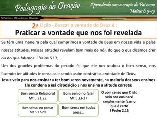 Aprendendo com a oração do Pai nosso
Mateus 6.9-15
Lição - Buscar a vontade de Deus é :
Praticar a vontade que nos foi revelada
Se têm uma maneira pela qual cumprimos a vontade de Deus em nossas vida é pelas
nossas atitudes. Nossas atitudes revelam bem mais de nós, do que o que dizemos crer
ou do que falamos. Efésios 5.17;
Um dos grandes problemas do pecado foi que ele nos roubou o bom senso, nos
fazendo ter atitudes insensatas e sendo assim contrárias a vontade de Deus.
Jesus veio para nos ensinar a ter bom senso novamente, na maioria dos seus ensinos
Ele condena a má disposição e nos ensina a atitude correta:
Pr.Plattiny – IPI Jardim das Oliveiras
2ª
Bom senso Relacional
Mt 5.21,22
Bom senso no pensar
Mt 5.27-29
Bom senso no falar
Mt 5.33-37
Bom senso em todas
áreas...
O bom senso que Cristo
veio nos ensinar é
simplesmente fazer o
que é certo
I Pedro 2.15
 