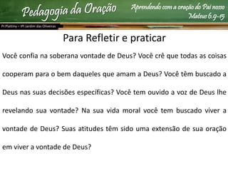 Aprendendo com a oração do Pai nosso
Mateus 6.9-15
Pr.Plattiny – IPI Jardim das Oliveiras
Para Refletir e praticar
Você confia na soberana vontade de Deus? Você crê que todas as coisas
cooperam para o bem daqueles que amam a Deus? Você têm buscado a
Deus nas suas decisões específicas? Você tem ouvido a voz de Deus lhe
revelando sua vontade? Na sua vida moral você tem buscado viver a
vontade de Deus? Suas atitudes têm sido uma extensão de sua oração
em viver a vontade de Deus?
 