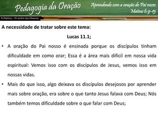 Aprendendo com a oração do Pai nosso
Mateus 6.9-15
A necessidade de tratar sobre este tema:
Lucas 11.1;
• A oração do Pai nosso é ensinada porque os discípulos tinham
dificuldade em como orar; Essa é a área mais difícil em nossa vida
espiritual: Vemos isso com os discípulos de Jesus, vemos isso em
nossas vidas.
• Mais do que isso, algo deixava os discípulos desejosos por aprender
mais sobre oração, era sobre o que tanto Jesus falava com Deus; Nós
também temos dificuldade sobre o que falar com Deus;
Pr.Plattiny – IPI Jardim das Oliveiras
 
