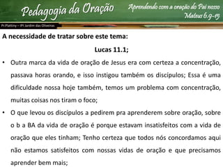 Aprendendo com a oração do Pai nosso
Mateus 6.9-15
A necessidade de tratar sobre este tema:
Lucas 11.1;
• Outra marca da vida de oração de Jesus era com certeza a concentração,
passava horas orando, e isso instigou também os discípulos; Essa é uma
dificuldade nossa hoje também, temos um problema com concentração,
muitas coisas nos tiram o foco;
• O que levou os discípulos a pedirem pra aprenderem sobre oração, sobre
o b a BA da vida de oração é porque estavam insatisfeitos com a vida de
oração que eles tinham; Tenho certeza que todos nós concordamos aqui
não estamos satisfeitos com nossas vidas de oração e que precisamos
aprender bem mais;
Pr.Plattiny – IPI Jardim das Oliveiras
 