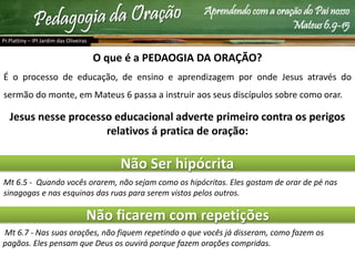 Aprendendo com a oração do Pai nosso
Mateus 6.9-15
O que é a PEDAOGIA DA ORAÇÃO?
É o processo de educação, de ensino e aprendizagem por onde Jesus através do
sermão do monte, em Mateus 6 passa a instruir aos seus discípulos sobre como orar.
Jesus nesse processo educacional adverte primeiro contra os perigos
relativos á pratica de oração:
Não Ser hipócrita
Não ficarem com repetições
Mt 6.5 - Quando vocês orarem, não sejam como os hipócritas. Eles gostam de orar de pé nas
sinagogas e nas esquinas das ruas para serem vistos pelos outros.
Mt 6.7 - Nas suas orações, não fiquem repetindo o que vocês já disseram, como fazem os
pagãos. Eles pensam que Deus os ouvirá porque fazem orações compridas.
Pr.Plattiny – IPI Jardim das Oliveiras
 