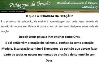Aprendendo com a oração do Pai nosso
Mateus 6.9-15
O que é a PEDAOGIA DA ORAÇÃO?
É o processo de educação, de ensino e aprendizagem por onde Jesus através do
sermão do monte em Mateus 6 passa a instruir aos seus discípulos sobre vida de
oração.
Depois Jesus passa a lhes ensinar como Orar.
E daí então vêm a oração do Pai nosso, conhecida como a oração
Modelo. Essa oração contém 6 Elementos de petição que devem fazer
parte de todos os nossos momentos de oração e de comunhão com
Deus.
Pr.Plattiny – IPI Jardim das Oliveiras
 