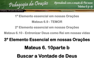 Aprendendo com a oração do Pai nosso
Mateus 6.9-15
1º Elemento essencial em nossas Orações
Mateus 6.9 - TEMOR
2º Elemento essencial em nossas Orações
Mateus 6.10 - Entronizar Deus como Rei em nossas vidas
3º Elemento Essencial em nossas Orações
Mateus 6. 10parte b
Buscar a Vontade de Deus
Pr.Plattiny – IPI Jardim das Oliveiras
 