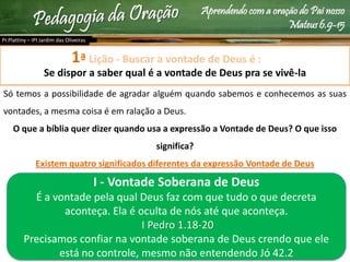 Aprendendo com a oração do Pai nosso
Mateus 6.9-15
Lição - Buscar a vontade de Deus é :
Se dispor a saber qual é a vontade de Deus pra se vivê-la
Só temos a possibilidade de agradar alguém quando sabemos e conhecemos as suas
vontades, a mesma coisa é em ralação a Deus.
O que a bíblia quer dizer quando usa a expressão a Vontade de Deus? O que isso
significa?
Existem quatro significados diferentes da expressão Vontade de Deus
Pr.Plattiny – IPI Jardim das Oliveiras
1ª
I - Vontade Soberana de Deus
É a vontade pela qual Deus faz com que tudo o que decreta
aconteça. Ela é oculta de nós até que aconteça.
I Pedro 1.18-20
Precisamos confiar na vontade soberana de Deus crendo que ele
está no controle, mesmo não entendendo Jó 42.2
 