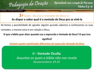 Aprendendo com a oração do Pai nosso
Mateus 6.9-15
Lição - Buscar a vontade de Deus é :
Se dispor a saber qual é a vontade de Deus pra se vivê-la
Só temos a possibilidade de agradar alguém quando sabemos e conhecemos as suas
vontades, a mesma coisa é em ralação a Deus.
O que a bíblia quer dizer quando usa a expressão a Vontade de Deus? O que isso
significa?
Existem quatro significados diferentes da expressão Vontade de Deus
Pr.Plattiny – IPI Jardim das Oliveiras
1ª
II - Vontade Oculta
Assuntos os quais a bíblia não nos revela
Deuteronômio 29.29
 