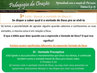 Aprendendo com a oração do Pai nosso
Mateus 6.9-15
Lição - Buscar a vontade de Deus é :
Se dispor a saber qual é a vontade de Deus pra se vivê-la
Só temos a possibilidade de agradar alguém quando sabemos e conhecemos as suas
vontades, a mesma coisa é em ralação a Deus.
O que a bíblia quer dizer quando usa a expressão a Vontade de Deus? O que isso
significa?
Existem quatro significados diferentes da expressão Vontade de Deus
Pr.Plattiny – IPI Jardim das Oliveiras
1ª
III - Vontade Preceptiva
Está ligado a seus preceitos e mandamentos que Deus nos deixou, é conhecida
também como a vontade moral de Deus pra nossas vidas.
II Timóteo 3.16
Só iremos viver a vontade moral de Deus, ou seja viver seus preceitos se
quisermos, precisamos desejar e nos dispor pra viver sua vontade.
 