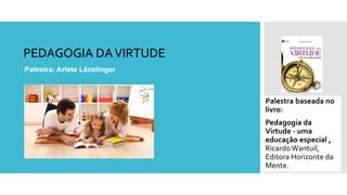 PEDAGOGIA DAVIRTUDE
Palestra: Arlete Länzlinger
Palestra baseada no
livro:
Pedagogia da
Virtude - uma
educação especial ,
Ricardo Wantuil,
Editora Horizonte da
Mente.
 