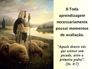 8-Toda aprendizagem necessariamente possui momentos de avaliação. “ Aquele dentre vós  que estiver sem pecado, atire a primeira pedra”. (Jo. 8:7) 
