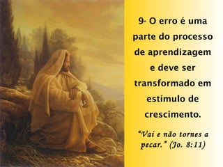 9- O erro é uma parte do processo de aprendizagem e deve ser transformado em estímulo de crescimento. “ Vai e não tornes a pecar.” (Jo. 8:11) 