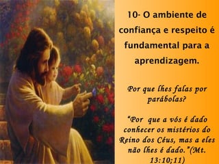10- O ambiente de confiança e respeito é fundamental para a aprendizagem. Por que lhes falas por parábolas? “ Por  que a vós é dado conhecer os mistérios do Reino dos Céus, mas a eles não lhes é dado.”(Mt. 13:10;11) 