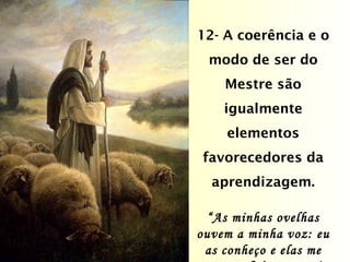 12- A coerência e o modo de ser do Mestre são igualmente elementos favorecedores da aprendizagem. “ As minhas ovelhas ouvem a minha voz: eu as conheço e elas me seguem.” (Jo. 10:27) 