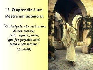 13- O aprendiz é um  Mestre em potencial. “ O discípulo não está acima do seu mestre;  todo  aquele,porém, que for perfeito será  como o seu mestre.” (Lc.6:40)   