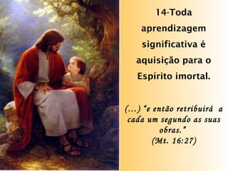 14-Toda aprendizagem significativa é aquisição para o Espírito imortal. (…) “e então retribuirá  a cada um segundo as suas obras.”  (Mt. 16:27) 
