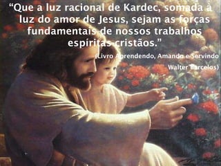 “ Que a luz racional de Kardec, somada à luz do amor de Jesus, sejam as forças fundamentais de nossos trabalhos espíritas-cristãos.” (Livro Aprendendo, Amando e Servindo Walter Barcelos) 