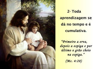 2- Toda aprendizagem se dá no tempo e é cumulativa . “ Primeiro a erva, depois a espiga e por último o grão cheio na espiga.” (Mc. 4:28)  