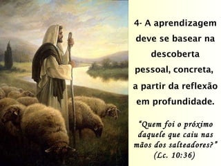 4- A aprendizagem deve se basear na descoberta pessoal, concreta,  a partir da reflexão em profundidade. “ Quem foi o próximo daquele que caiu nas mãos dos salteadores?” (Lc. 10:36)  