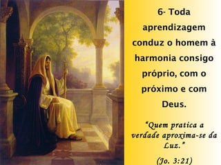 6- Toda aprendizagem conduz o homem à harmonia consigo próprio, com o próximo e com Deus. “ Quem pratica a verdade aproxima-se da Luz.” (Jo. 3:21) 