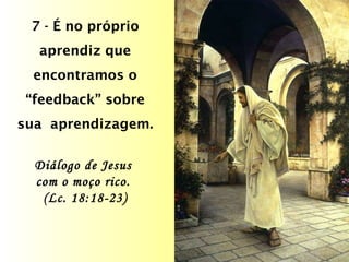 7 - É no próprio aprendiz que encontramos o “feedback” sobre sua  aprendizagem. Diálogo de Jesus  com o moço rico.  (Lc. 18:18-23) 