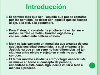  El hombre más que ser – aquello que puede captarse
por los sentidos- es deber ser- aquello que se escapa
al ojo, a la piel, a la costumbre.
 Para Platón, lo consistente y coherente es la ser –
ontos- verdad –alhetia-, bondad -aghatos- y
consecuentemente belleza –Kalós-.
 Marx es básicamente un moralista que arranca de una
supuesta sociedad comunista, la cual encarna a la
Justicia ya que en su seno no hay diferencias, ni tan
siquiera entre objeto y sujeto en el mismo acto de
conocer.
 El tercer modelo estudia la antropología esencialista,
se mueve en torno al concepto de persona,
entiéndase a ésta como algo ideal a imitar o bien a
manera e proceso.
Introducción
 