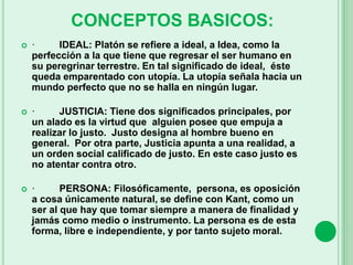  · IDEAL: Platón se refiere a ideal, a Idea, como la
perfección a la que tiene que regresar el ser humano en
su peregrinar terrestre. En tal significado de ideal, éste
queda emparentado con utopía. La utopía señala hacia un
mundo perfecto que no se halla en ningún lugar.
 · JUSTICIA: Tiene dos significados principales, por
un alado es la virtud que alguien posee que empuja a
realizar lo justo. Justo designa al hombre bueno en
general. Por otra parte, Justicia apunta a una realidad, a
un orden social calificado de justo. En este caso justo es
no atentar contra otro.
 · PERSONA: Filosóficamente, persona, es oposición
a cosa únicamente natural, se define con Kant, como un
ser al que hay que tomar siempre a manera de finalidad y
jamás como medio o instrumento. La persona es de esta
forma, libre e independiente, y por tanto sujeto moral.
CONCEPTOS BASICOS:
 