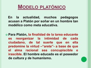 MODELO PLATÓNICO
En la actualidad, muchos pedagogos
acusan a Platón por soñar en un hombre tan
modélico como meta educativa.
 Para Platón, la finalidad de la tarea educante
es reorganizar la intimidad de cada
ciudadano, de tal suerte que en ella
predomine la virtud –“arete”- a base de que
el alma racional sea concupiscible e
irascible. El hombre educado es el poseedor
de cultura y de humanismo.
 
