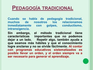 PEDAGOGÍA TRADICIONAL
Cuando se habla de pedagogía tradicional,
muchos de nosotros los relacionamos
inmediatamente con golpes, conductismo,
intransigencia.
Sin embargo, el método tradicional tiene
características importantes que no podemos
dejar a un lado. Repetir algo, también ayuda a
que seamos más hábiles y que el conocimiento
logre anclarse y no se olvide fácilmente. Al contar
con programas educativos sistematizados es
posible llevar un orden, y el orden siempre va a
ser necesario para generar el aprendizaje.
 