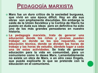 PEDAGOGÍA MARXISTA
 Marx fue un duro crítico de la sociedad burguesa,
que vivió en una época difícil. Hoy en día sus
obras son ampliamente discutidas. Sin embargo la
caída de la Unión Soviética y la Cortina de Hierro ha
puesto en duda sus ideas pero en definitiva ha sido
uno de los más grandes pensadores en nuestra
historia.
 La pedagogía marxista, trata de generar una
educación donde los niños y jóvenes puedan
trabajar en donde se les sea requerido, una
educación técnica, donde se dividan las horas de
trabajo y las horas de estudio, dándole lugar a cada
una de estas actividades. Se trata de generar
educación para la vida en comunidad, para un
comunismo como lo desea Marx. Lamentablemente
no existe un obra de Marx, o en otro caso Engels,
que pueda explicarte lo que se pretende con la
educación en el comunismo.
 