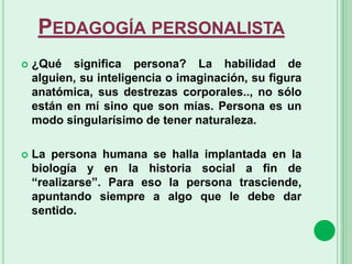 PEDAGOGÍA PERSONALISTA
 ¿Qué significa persona? La habilidad de
alguien, su inteligencia o imaginación, su figura
anatómica, sus destrezas corporales.., no sólo
están en mí sino que son mías. Persona es un
modo singularísimo de tener naturaleza.
 La persona humana se halla implantada en la
biología y en la historia social a fin de
“realizarse”. Para eso la persona trasciende,
apuntando siempre a algo que le debe dar
sentido.
 