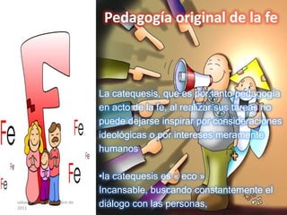 Pedagogía original de la fe
La catequesis, que es por tanto pedagogía
en acto de la fe, al realizar sus tareas no
puede dejarse inspirar por consideraciones
ideológicas o por intereses meramente
humanos
•la catequesis es « eco »
Incansable, buscando constantemente el
diálogo con las personas,sábado, 10 de septiembre de
2011
10
 