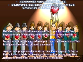 Desarrollar todas las dimensiones de la fe, por las cuales ésta
llega a ser una fe conocida, celebrada, vivida, hecha oración
Impulsar a la persona a confiarse por entero y libremente a Dios
inteligencia, voluntad, corazón y memoria.
Ayudar a la persona a discernir la vocación a la que el Señor la
llama. La catequesis desarrolla así una acción que es, al mismo
tiempo, de iniciación, de educación y de enseñanza.sábado, 10 de septiembre de
2011
11
 