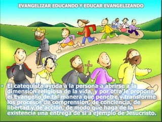 • El catequista ayuda a la persona a abrirse a la
dimensión religiosa de la vida, y por otra le propone
el Evangelio de tal manera que penetre y transforme
los procesos de comprensión, de conciencia, de
libertad y de acción, de modo que haga de la
existencia una entrega de sí a ejemplo de Jesucristo.
EVANGELIZAR EDUCANDO Y EDUCAR EVANGELIZANDO
sábado, 10 de septiembre de
2011
13
 