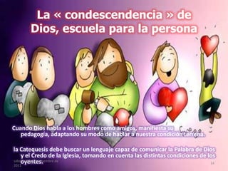 La « condescendencia » de
Dios, escuela para la persona
Cuando Dios habla a los hombres como amigos, manifiesta su
pedagogía, adaptando su modo de hablar a nuestra condición terrena.
la Catequesis debe buscar un lenguaje capaz de comunicar la Palabra de Dios
y el Credo de la Iglesia, tomando en cuenta las distintas condiciones de los
oyentes.sábado, 10 de septiembre de
2011
14
 